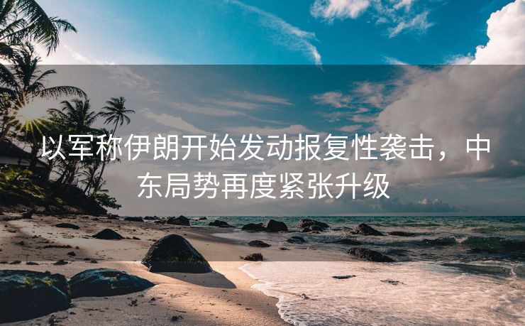 以军称伊朗开始发动报复性袭击，中东局势再度紧张升级