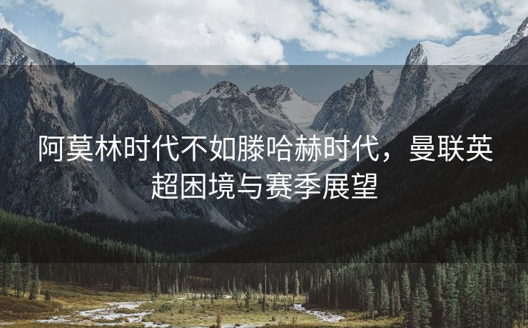 阿莫林时代不如滕哈赫时代，曼联英超困境与赛季展望