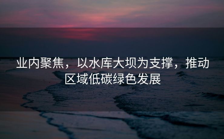业内聚焦，以水库大坝为支撑，推动区域低碳绿色发展