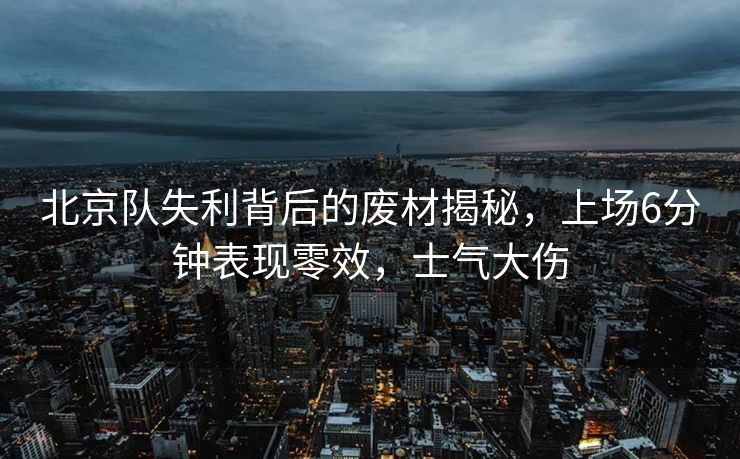北京队失利背后的废材揭秘，上场6分钟表现零效，士气大伤