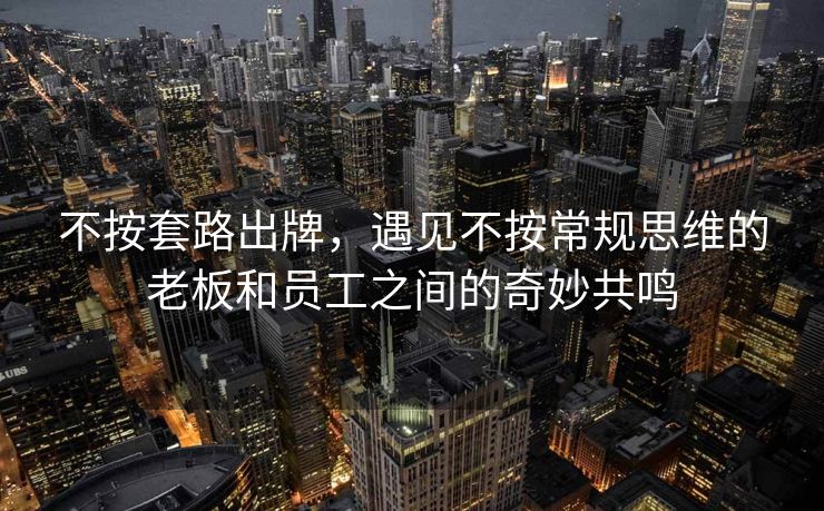 不按套路出牌，遇见不按常规思维的老板和员工之间的奇妙共鸣