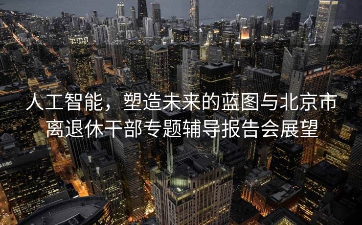 人工智能，塑造未来的蓝图与北京市离退休干部专题辅导报告会展望
