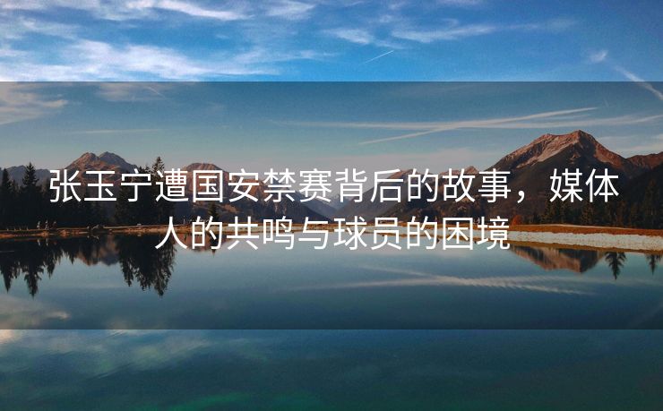 张玉宁遭国安禁赛背后的故事，媒体人的共鸣与球员的困境