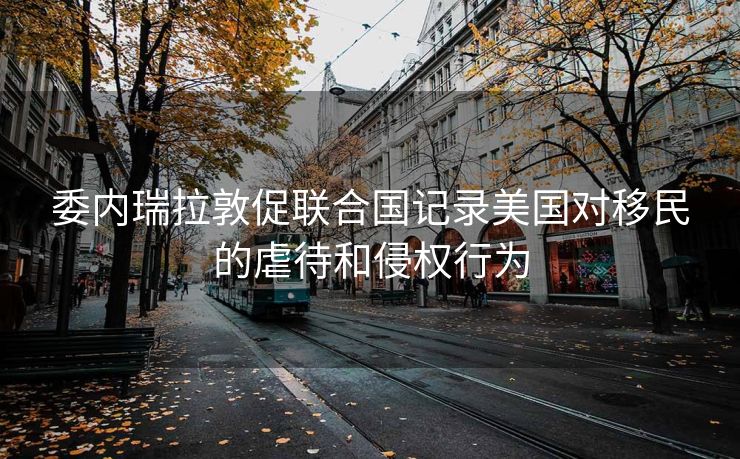 委内瑞拉敦促联合国记录美国对移民的虐待和侵权行为