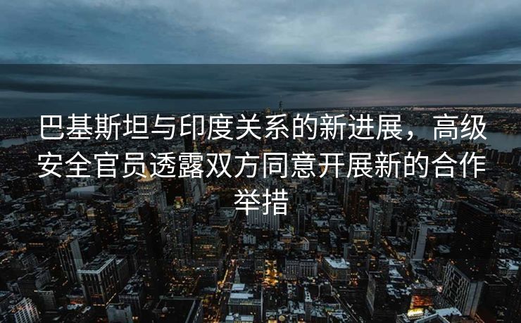 巴基斯坦与印度关系的新进展，高级安全官员透露双方同意开展新的合作举措