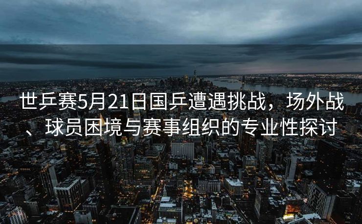 世乒赛5月21日国乒遭遇挑战，场外战、球员困境与赛事组织的专业性探讨