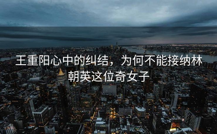 王重阳心中的纠结，为何不能接纳林朝英这位奇女子