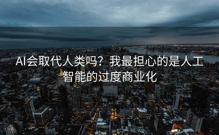 AI会取代人类吗？我最担心的是人工智能的过度商业化
