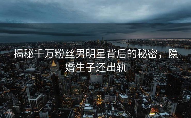 揭秘千万粉丝男明星背后的秘密，隐婚生子还出轨