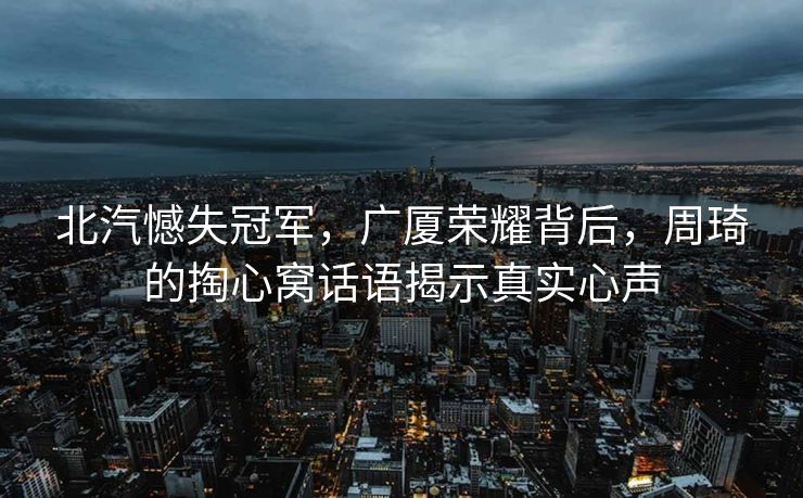 北汽憾失冠军，广厦荣耀背后，周琦的掏心窝话语揭示真实心声