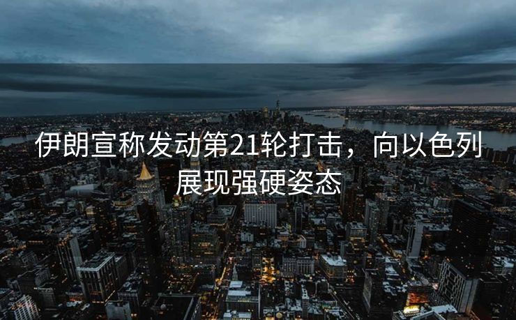 伊朗宣称发动第21轮打击，向以色列展现强硬姿态