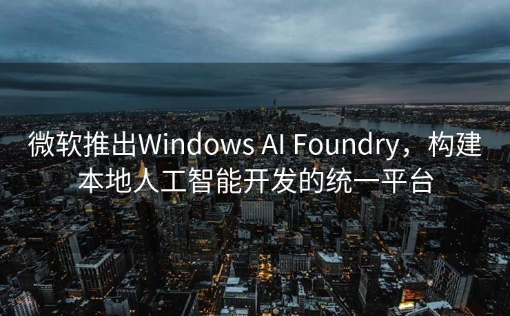 微软推出Windows AI Foundry，构建本地人工智能开发的统一平台