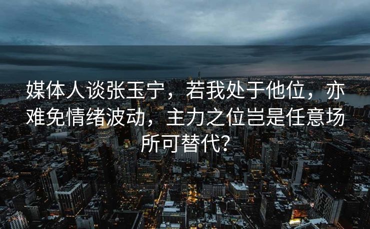 媒体人谈张玉宁，若我处于他位，亦难免情绪波动，主力之位岂是任意场所可替代？