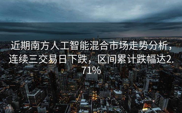 近期南方人工智能混合市场走势分析，连续三交易日下跌，区间累计跌幅达2.71%