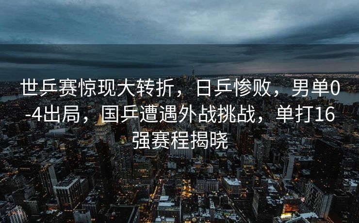 世乒赛惊现大转折，日乒惨败，男单0-4出局，国乒遭遇外战挑战，单打16强赛程揭晓