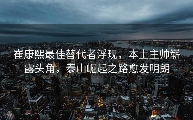崔康熙最佳替代者浮现，本土主帅崭露头角，泰山崛起之路愈发明朗