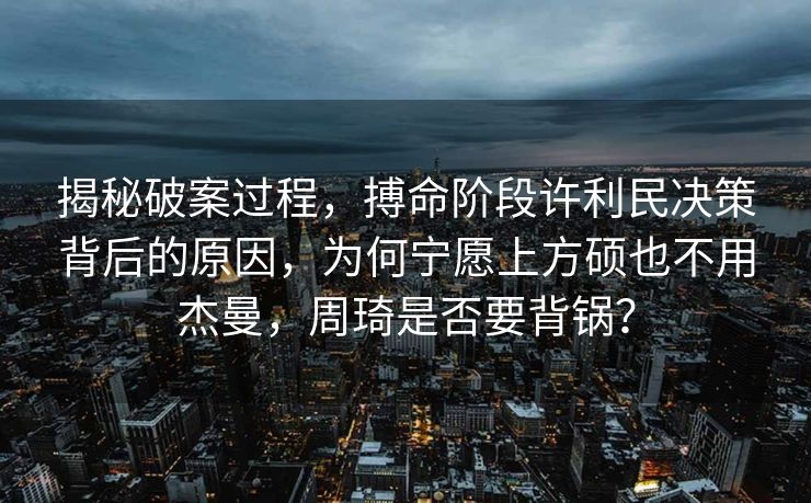 揭秘破案过程，搏命阶段许利民决策背后的原因，为何宁愿上方硕也不用杰曼，周琦是否要背锅？