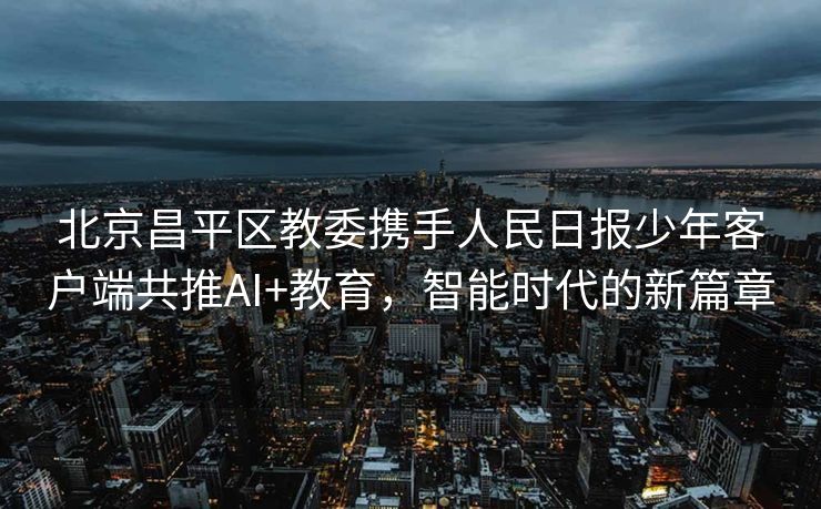北京昌平区教委携手人民日报少年客户端共推AI+教育，智能时代的新篇章