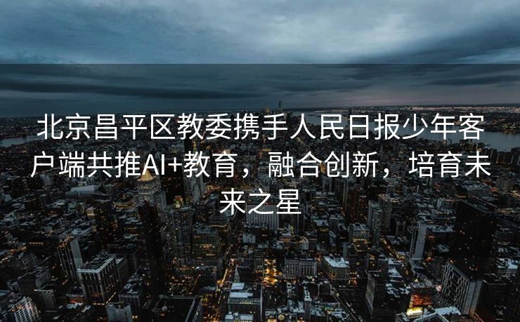 北京昌平区教委携手人民日报少年客户端共推AI+教育，融合创新，培育未来之星