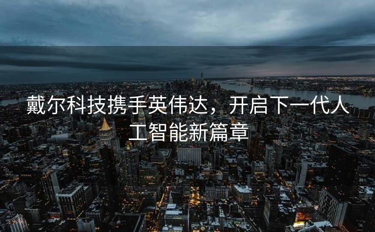 戴尔科技携手英伟达，开启下一代人工智能新篇章