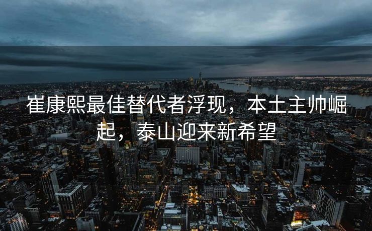崔康熙最佳替代者浮现，本土主帅崛起，泰山迎来新希望