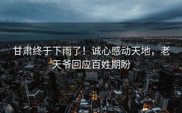 甘肃终于下雨了！诚心感动天地，老天爷回应百姓期盼