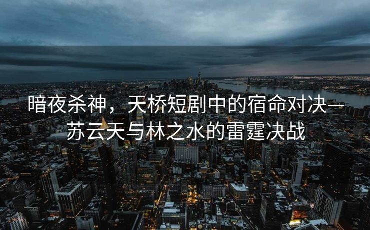 暗夜杀神，天桥短剧中的宿命对决—苏云天与林之水的雷霆决战