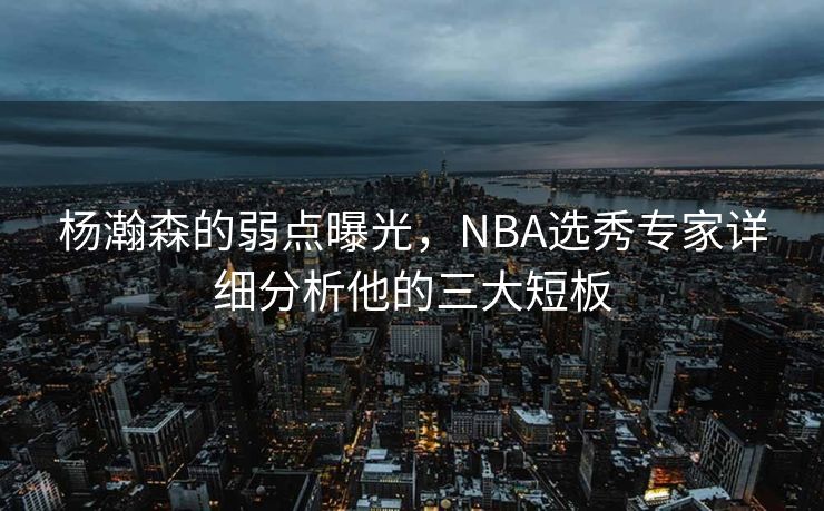 杨瀚森的弱点曝光，NBA选秀专家详细分析他的三大短板