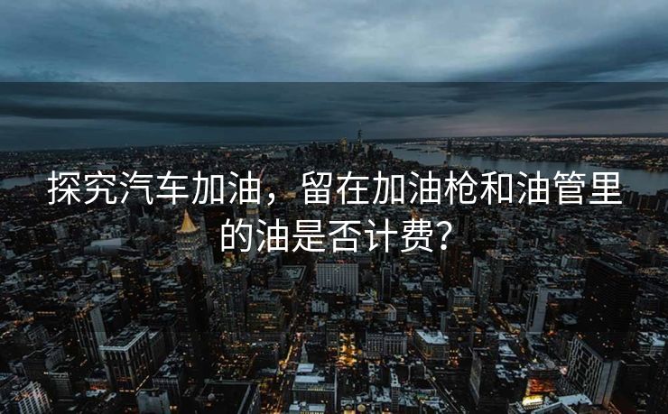 探究汽车加油，留在加油枪和油管里的油是否计费？