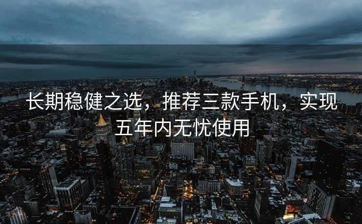 长期稳健之选，推荐三款手机，实现五年内无忧使用