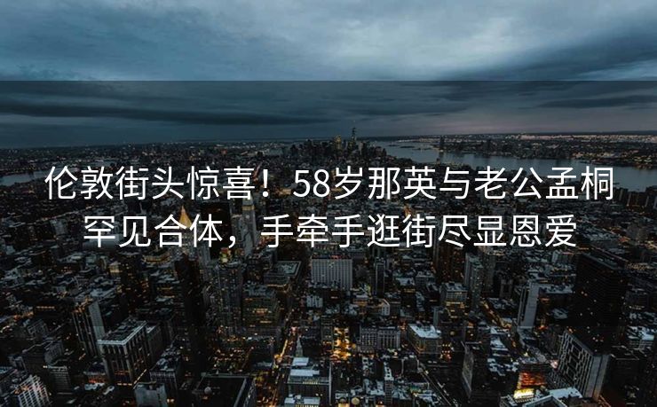 伦敦街头惊喜！58岁那英与老公孟桐罕见合体，手牵手逛街尽显恩爱