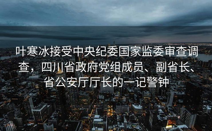 叶寒冰接受中央纪委国家监委审查调查，四川省政府党组成员、副省长、省公安厅厅长的一记警钟