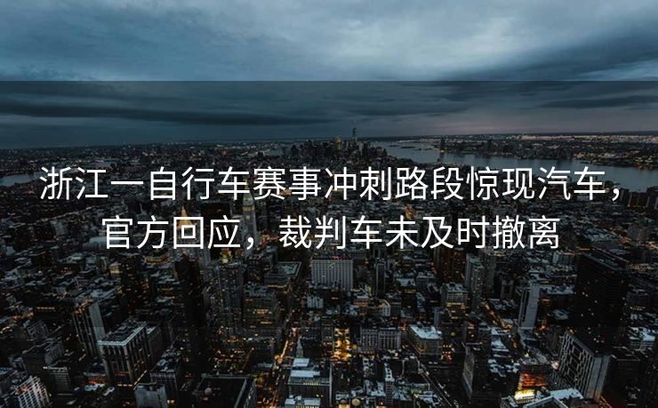 浙江一自行车赛事冲刺路段惊现汽车，官方回应，裁判车未及时撤离