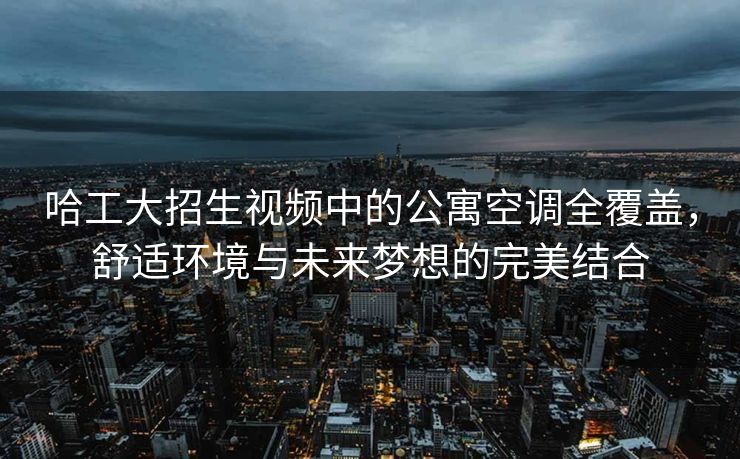 哈工大招生视频中的公寓空调全覆盖，舒适环境与未来梦想的完美结合