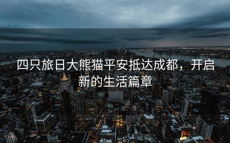 四只旅日大熊猫平安抵达成都，开启新的生活篇章