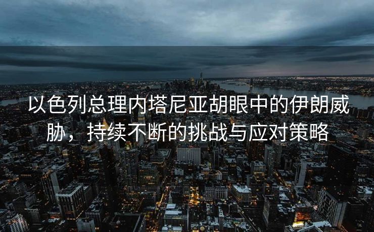 以色列总理内塔尼亚胡眼中的伊朗威胁，持续不断的挑战与应对策略