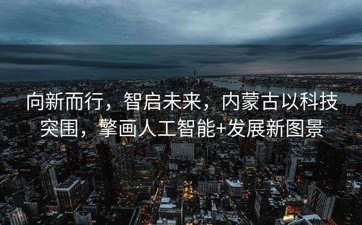 向新而行，智启未来，内蒙古以科技突围，擎画人工智能+发展新图景