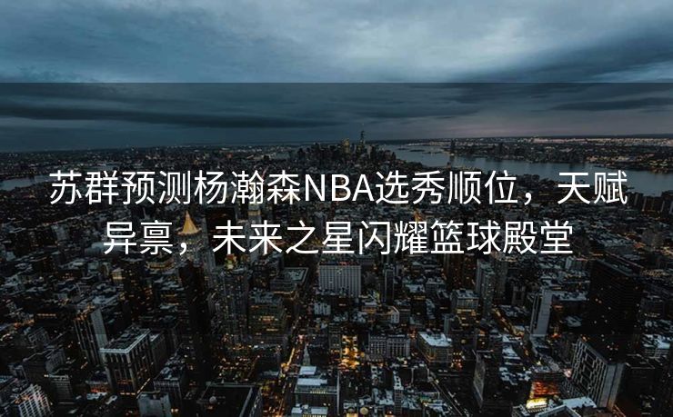 苏群预测杨瀚森NBA选秀顺位，天赋异禀，未来之星闪耀篮球殿堂