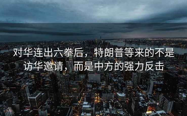 对华连出六拳后，特朗普等来的不是访华邀请，而是中方的强力反击