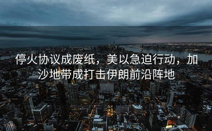 停火协议成废纸，美以急迫行动，加沙地带成打击伊朗前沿阵地