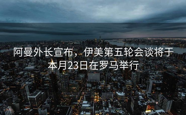 阿曼外长宣布，伊美第五轮会谈将于本月23日在罗马举行