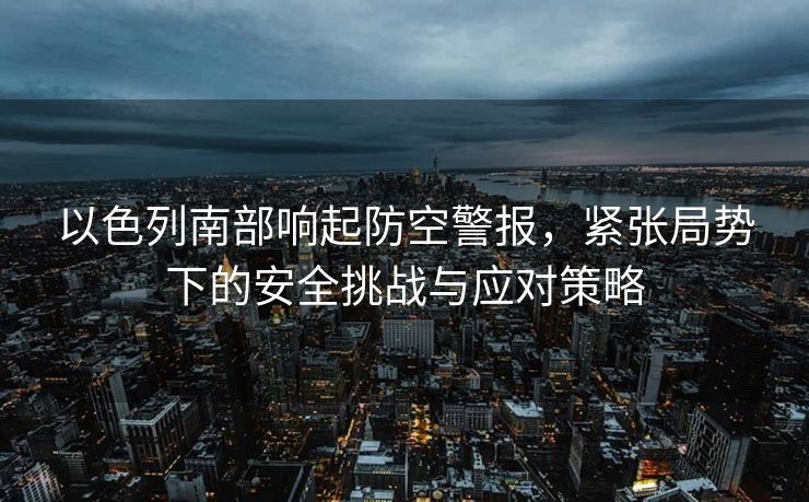 以色列南部响起防空警报，紧张局势下的安全挑战与应对策略
