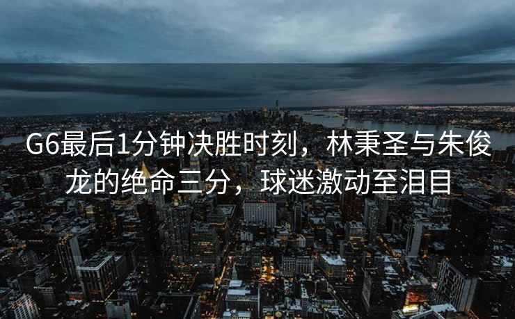 G6最后1分钟决胜时刻，林秉圣与朱俊龙的绝命三分，球迷激动至泪目