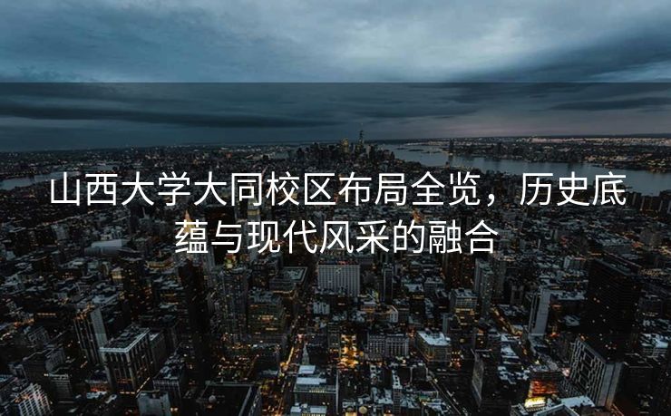 山西大学大同校区布局全览，历史底蕴与现代风采的融合