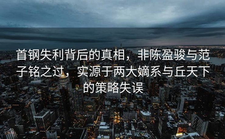 首钢失利背后的真相，非陈盈骏与范子铭之过，实源于两大嫡系与丘天下的策略失误