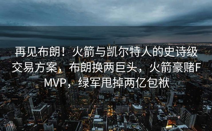再见布朗！火箭与凯尔特人的史诗级交易方案，布朗换两巨头，火箭豪赌FMVP，绿军甩掉两亿包袱