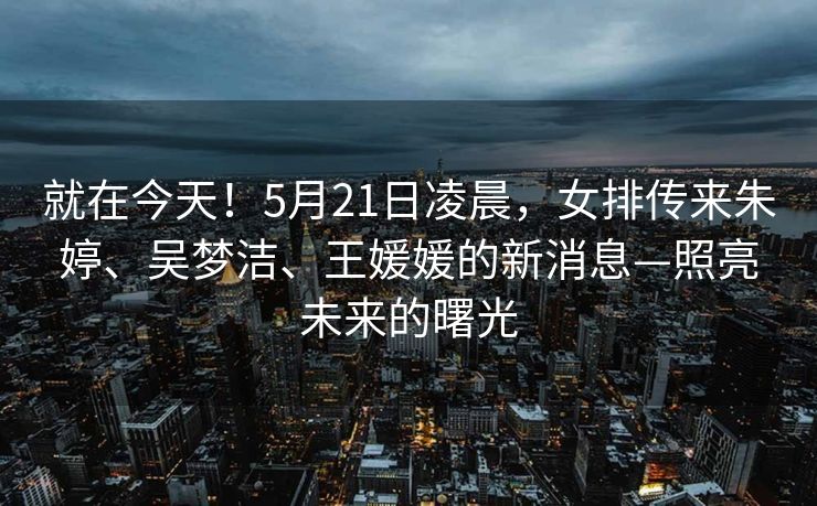 就在今天！5月21日凌晨，女排传来朱婷、吴梦洁、王媛媛的新消息—照亮未来的曙光