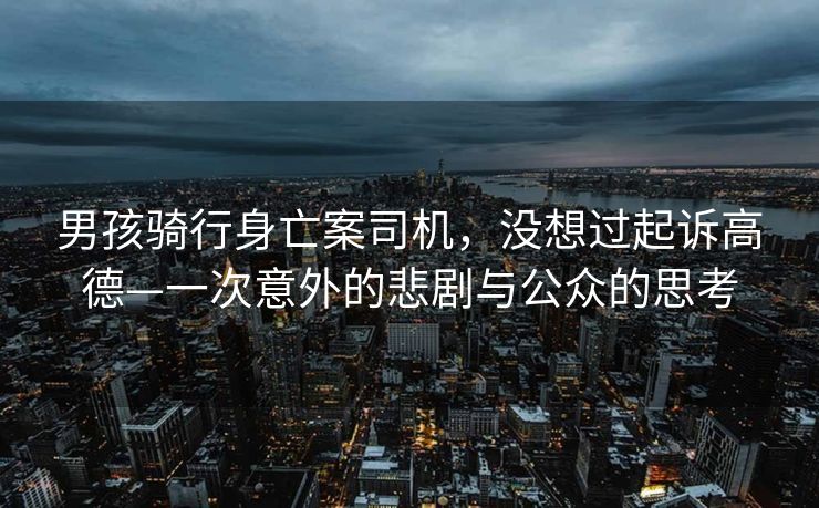 男孩骑行身亡案司机，没想过起诉高德—一次意外的悲剧与公众的思考