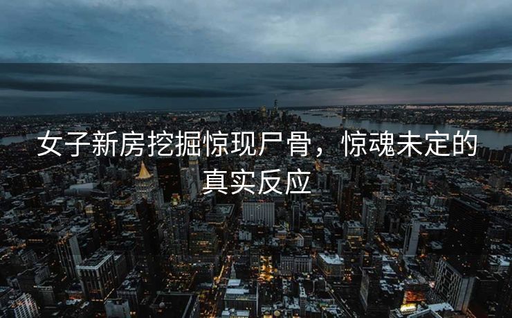 女子新房挖掘惊现尸骨，惊魂未定的真实反应