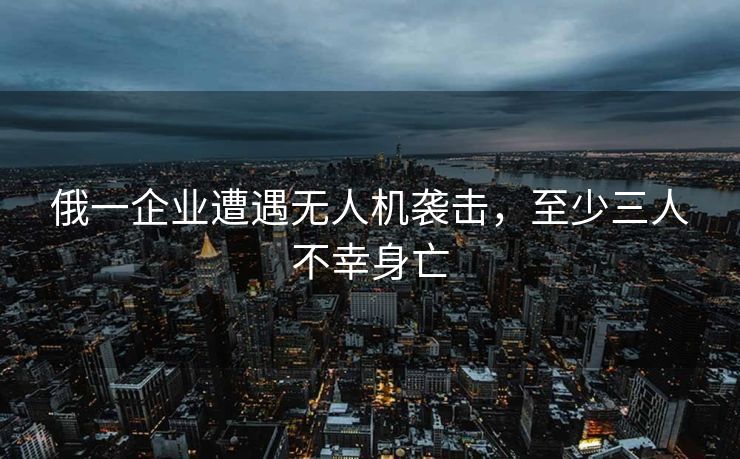 俄一企业遭遇无人机袭击，至少三人不幸身亡